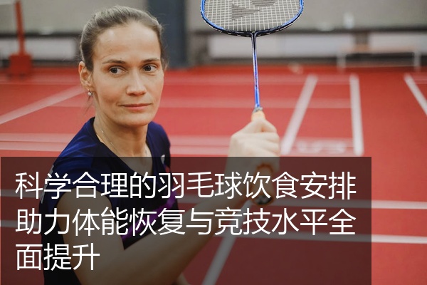 科学合理的羽毛球饮食安排助力体能恢复与竞技水平全面提升