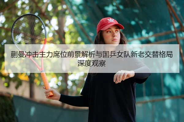 蒯曼冲击主力席位前景解析与国乒女队新老交替格局深度观察