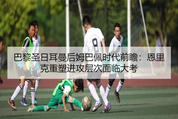 巴黎圣日耳曼后姆巴佩时代前瞻：恩里克重塑进攻层次面临大考 | MKsports